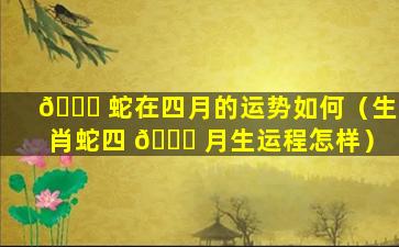 🐛 蛇在四月的运势如何（生肖蛇四 💐 月生运程怎样）